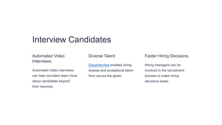 Interview Candidates
Automated Video
Interviews
Automated video interviews
can help recruiters learn more
about candidates beyond
their resumes.
Diverse Talent
EasyInterview enables hiring
diverse and exceptional talent
from across the globe.
Faster Hiring Decisions
Hiring managers can be
involved in the recruitment
process to make hiring
decisions faster.
 