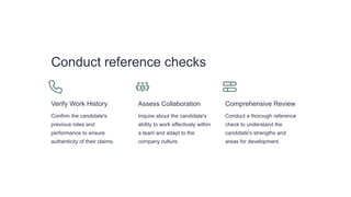 Conduct reference checks
Verify Work History
Confirm the candidate's
previous roles and
performance to ensure
authenticity of their claims.
Assess Collaboration
Inquire about the candidate's
ability to work effectively within
a team and adapt to the
company culture.
Comprehensive Review
Conduct a thorough reference
check to understand the
candidate's strengths and
areas for development.
 