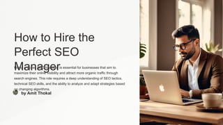 How to Hire the
Perfect SEO
Manager
Hiring a skilled SEO Manager is essential for businesses that aim to
maximize their online visibility and attract more organic traffic through
search engines. This role requires a deep understanding of SEO tactics,
technical SEO skills, and the ability to analyze and adapt strategies based
on changing algorithms.
by Amit Thokal
 