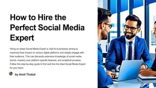 How to Hire the
Perfect Social Media
Expert
Hiring an adept Social Media Expert is vital for businesses aiming to
maximize their impact on various digital platforms and deeply engage with
their audience. This role demands extensive knowledge of social media
trends, mastery over platform-specific features, and analytical prowess.
Follow this step-by-step guide to find and hire the ideal Social Media Expert
for your team.
by Amit Thokal
 