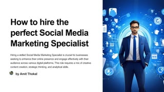 How to hire the
perfect Social Media
Marketing Specialist
Hiring a skilled Social Media Marketing Specialist is crucial for businesses
seeking to enhance their online presence and engage effectively with their
audience across various digital platforms. This role requires a mix of creative
content creation, strategic thinking, and analytical skills.
by Amit Thokal
 