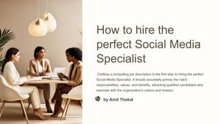 How to hire the
perfect Social Media
Specialist
Crafting a compelling job description is the first step to hiring the perfect
Social Media Specialist. It should accurately portray the role's
responsibilities, values, and benefits, attracting qualified candidates who
resonate with the organization's culture and mission.
by Amit Thokal
 