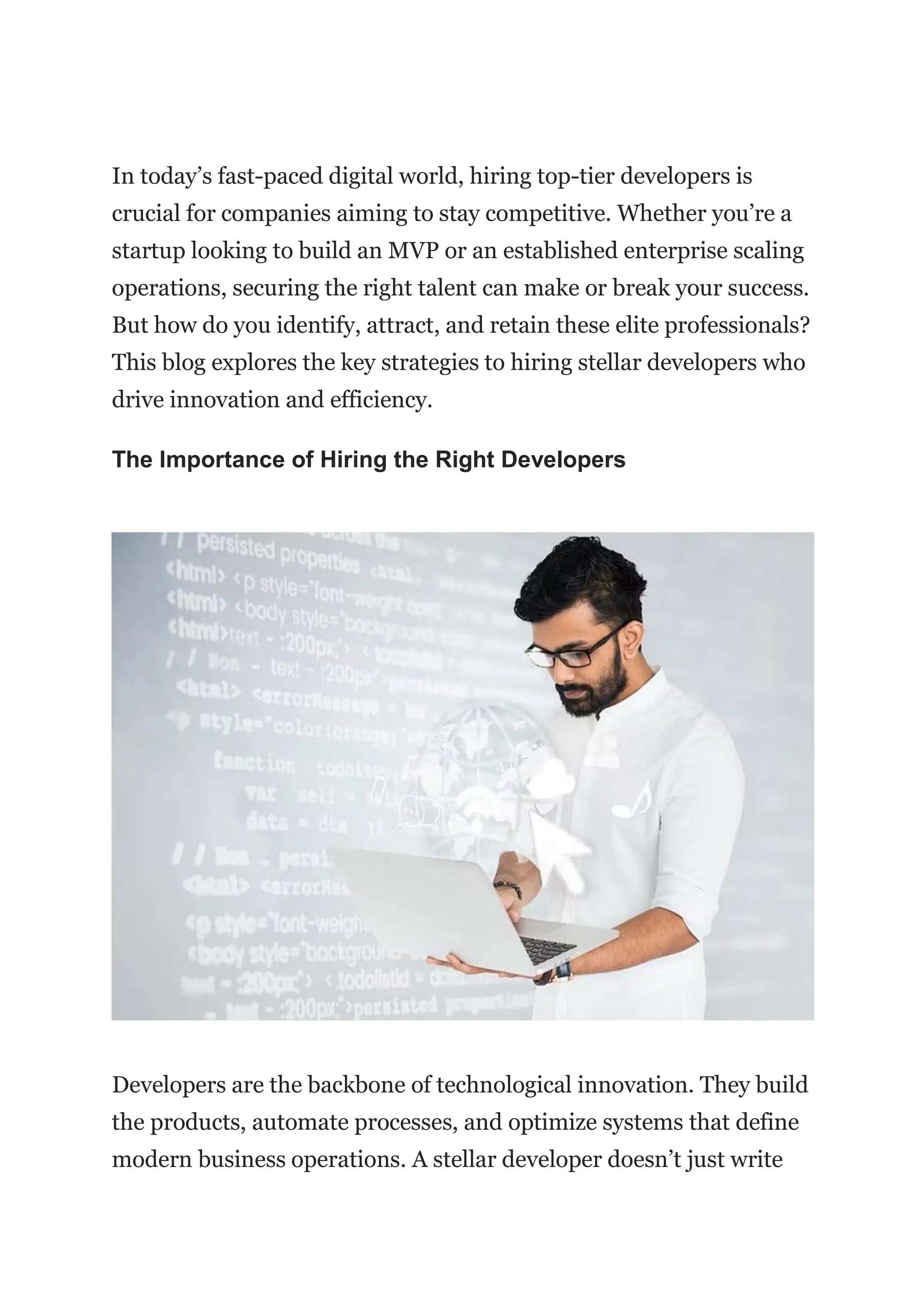 In today’s fast-paced digital world, hiring top-tier developers is
crucial for companies aiming to stay competitive. Whether you’re a
startup looking to build an MVP or an established enterprise scaling
operations, securing the right talent can make or break your success.
But how do you identify, attract, and retain these elite professionals?
This blog explores the key strategies to hiring stellar developers who
drive innovation and efficiency.
The Importance of Hiring the Right Developers
Developers are the backbone of technological innovation. They build
the products, automate processes, and optimize systems that define
modern business operations. A stellar developer doesn’t just write
 