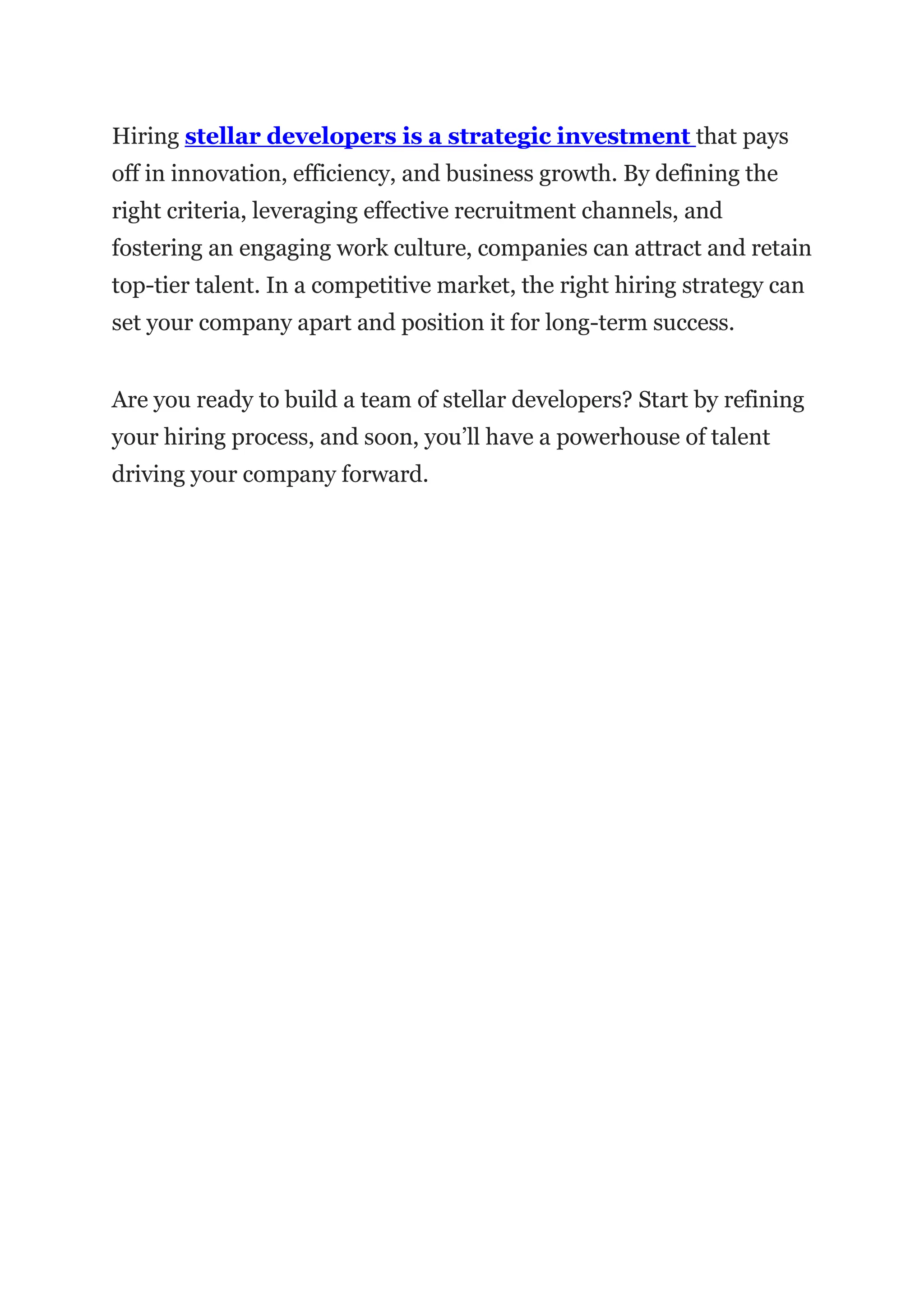 Hiring stellar developers is a strategic investment that pays
off in innovation, efficiency, and business growth. By defining the
right criteria, leveraging effective recruitment channels, and
fostering an engaging work culture, companies can attract and retain
top-tier talent. In a competitive market, the right hiring strategy can
set your company apart and position it for long-term success.
Are you ready to build a team of stellar developers? Start by refining
your hiring process, and soon, you’ll have a powerhouse of talent
driving your company forward.
 