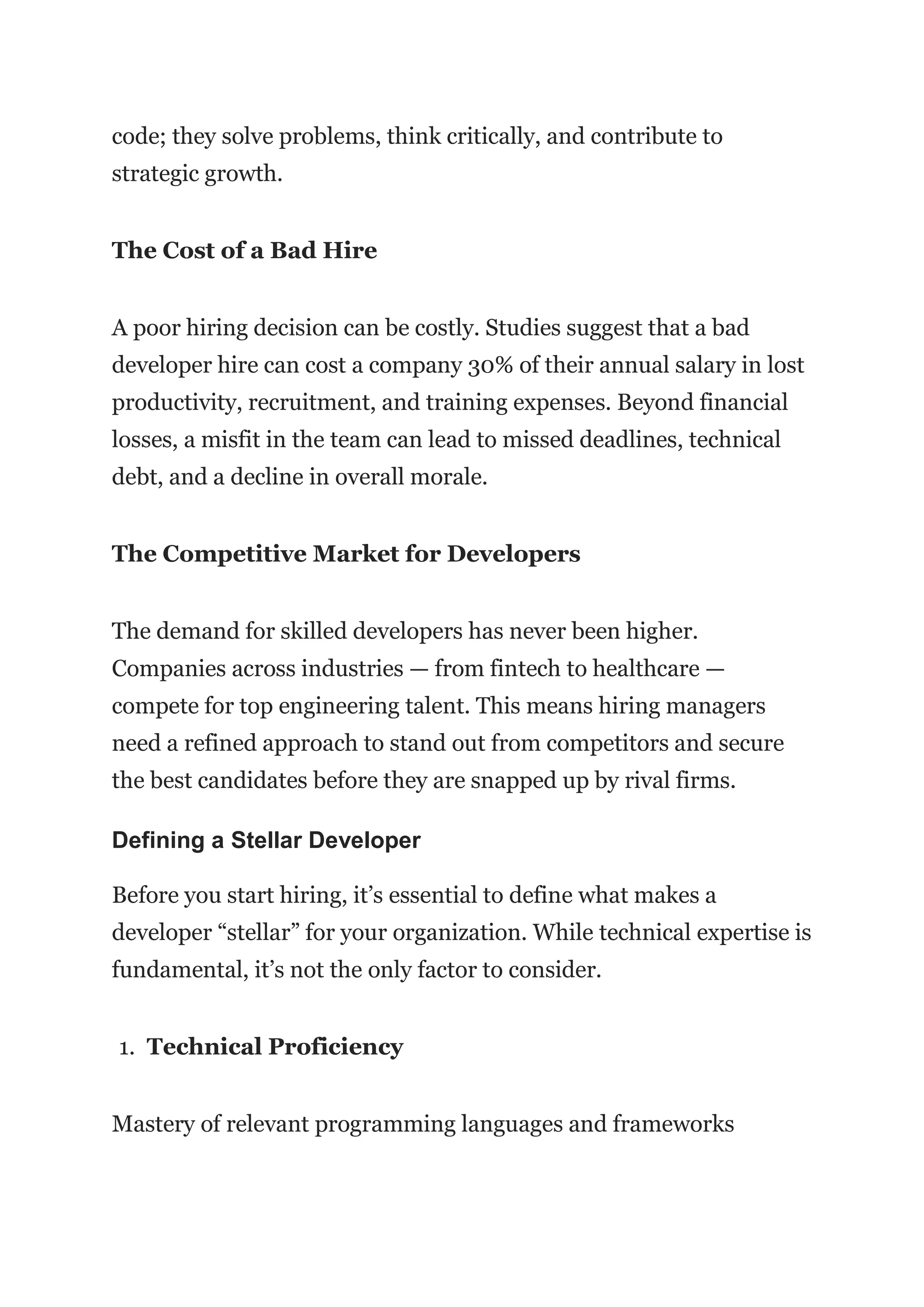 code; they solve problems, think critically, and contribute to
strategic growth.
The Cost of a Bad Hire
A poor hiring decision can be costly. Studies suggest that a bad
developer hire can cost a company 30% of their annual salary in lost
productivity, recruitment, and training expenses. Beyond financial
losses, a misfit in the team can lead to missed deadlines, technical
debt, and a decline in overall morale.
The Competitive Market for Developers
The demand for skilled developers has never been higher.
Companies across industries — from fintech to healthcare —
compete for top engineering talent. This means hiring managers
need a refined approach to stand out from competitors and secure
the best candidates before they are snapped up by rival firms.
Defining a Stellar Developer
Before you start hiring, it’s essential to define what makes a
developer “stellar” for your organization. While technical expertise is
fundamental, it’s not the only factor to consider.
1. Technical Proficiency
Mastery of relevant programming languages and frameworks
 
