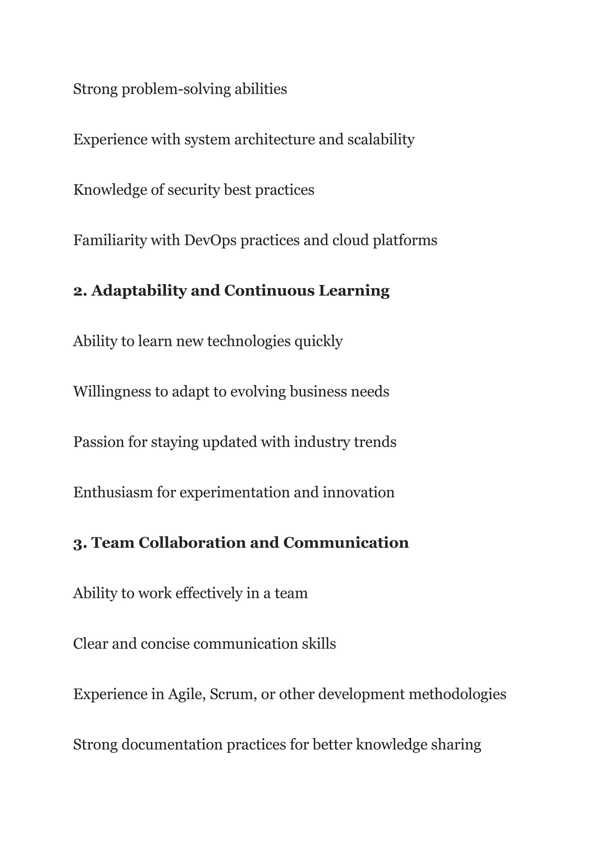 Strong problem-solving abilities
Experience with system architecture and scalability
Knowledge of security best practices
Familiarity with DevOps practices and cloud platforms
2. Adaptability and Continuous Learning
Ability to learn new technologies quickly
Willingness to adapt to evolving business needs
Passion for staying updated with industry trends
Enthusiasm for experimentation and innovation
3. Team Collaboration and Communication
Ability to work effectively in a team
Clear and concise communication skills
Experience in Agile, Scrum, or other development methodologies
Strong documentation practices for better knowledge sharing
 
