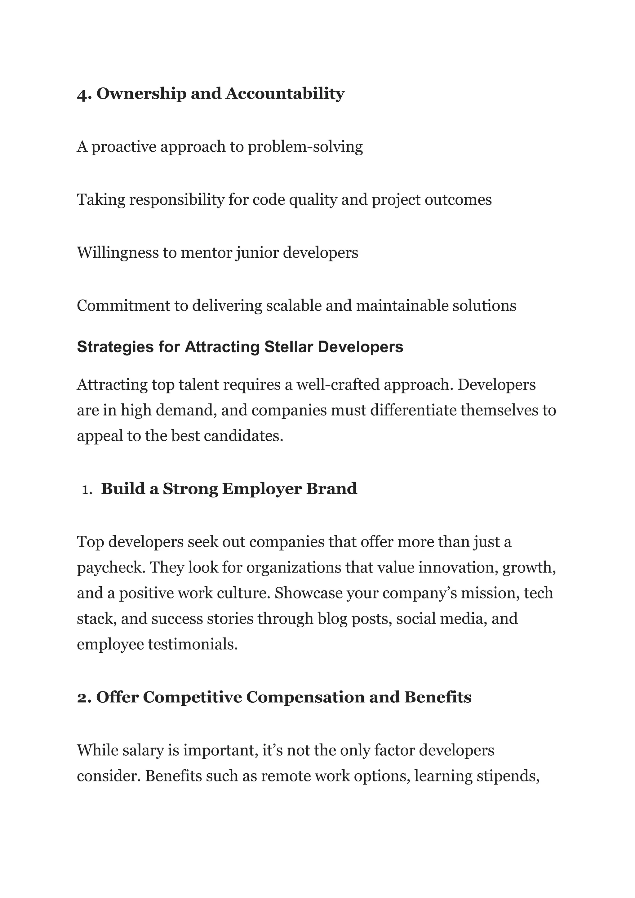 4. Ownership and Accountability
A proactive approach to problem-solving
Taking responsibility for code quality and project outcomes
Willingness to mentor junior developers
Commitment to delivering scalable and maintainable solutions
Strategies for Attracting Stellar Developers
Attracting top talent requires a well-crafted approach. Developers
are in high demand, and companies must differentiate themselves to
appeal to the best candidates.
1. Build a Strong Employer Brand
Top developers seek out companies that offer more than just a
paycheck. They look for organizations that value innovation, growth,
and a positive work culture. Showcase your company’s mission, tech
stack, and success stories through blog posts, social media, and
employee testimonials.
2. Offer Competitive Compensation and Benefits
While salary is important, it’s not the only factor developers
consider. Benefits such as remote work options, learning stipends,
 