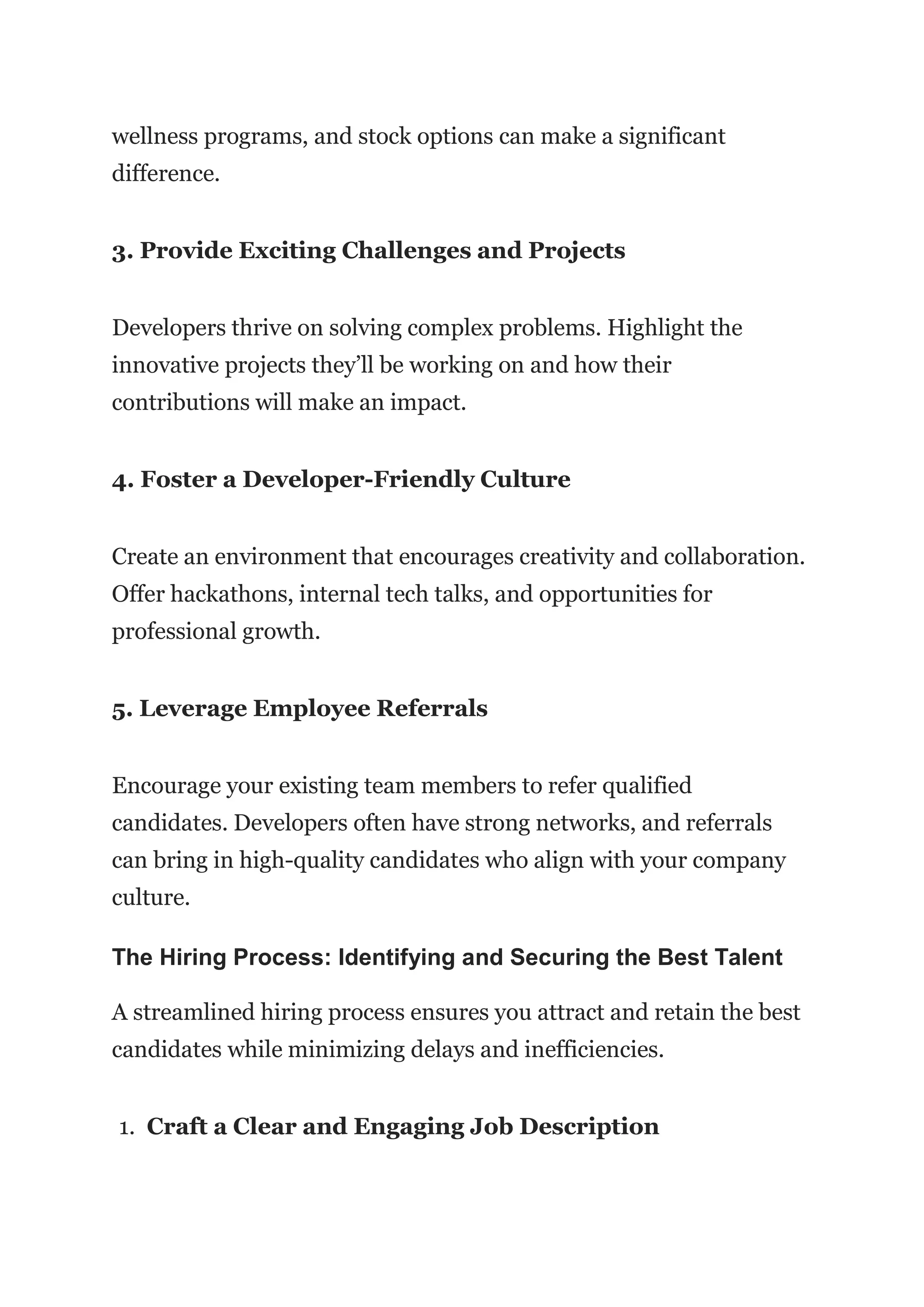 wellness programs, and stock options can make a significant
difference.
3. Provide Exciting Challenges and Projects
Developers thrive on solving complex problems. Highlight the
innovative projects they’ll be working on and how their
contributions will make an impact.
4. Foster a Developer-Friendly Culture
Create an environment that encourages creativity and collaboration.
Offer hackathons, internal tech talks, and opportunities for
professional growth.
5. Leverage Employee Referrals
Encourage your existing team members to refer qualified
candidates. Developers often have strong networks, and referrals
can bring in high-quality candidates who align with your company
culture.
The Hiring Process: Identifying and Securing the Best Talent
A streamlined hiring process ensures you attract and retain the best
candidates while minimizing delays and inefficiencies.
1. Craft a Clear and Engaging Job Description
 