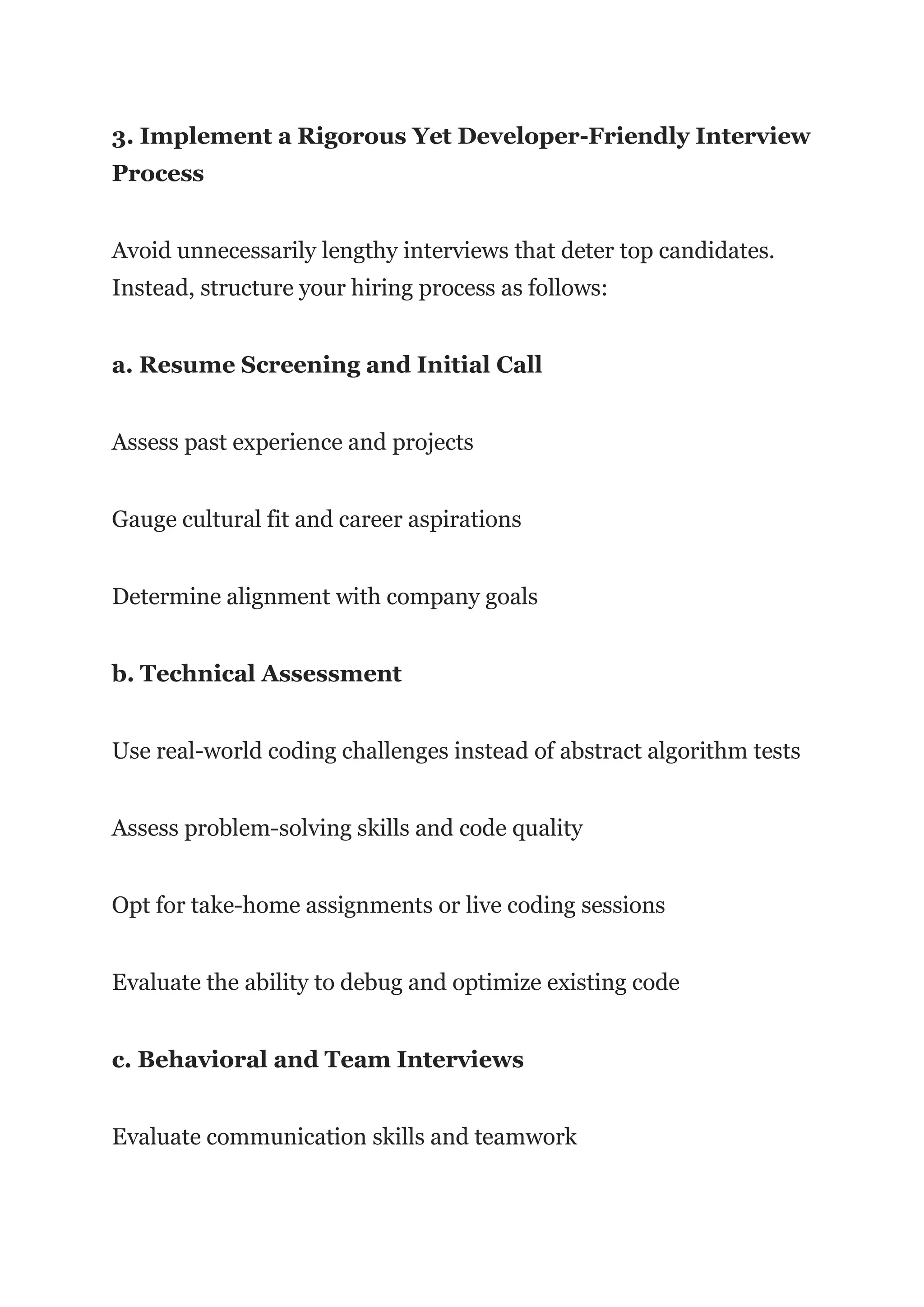 3. Implement a Rigorous Yet Developer-Friendly Interview
Process
Avoid unnecessarily lengthy interviews that deter top candidates.
Instead, structure your hiring process as follows:
a. Resume Screening and Initial Call
Assess past experience and projects
Gauge cultural fit and career aspirations
Determine alignment with company goals
b. Technical Assessment
Use real-world coding challenges instead of abstract algorithm tests
Assess problem-solving skills and code quality
Opt for take-home assignments or live coding sessions
Evaluate the ability to debug and optimize existing code
c. Behavioral and Team Interviews
Evaluate communication skills and teamwork
 