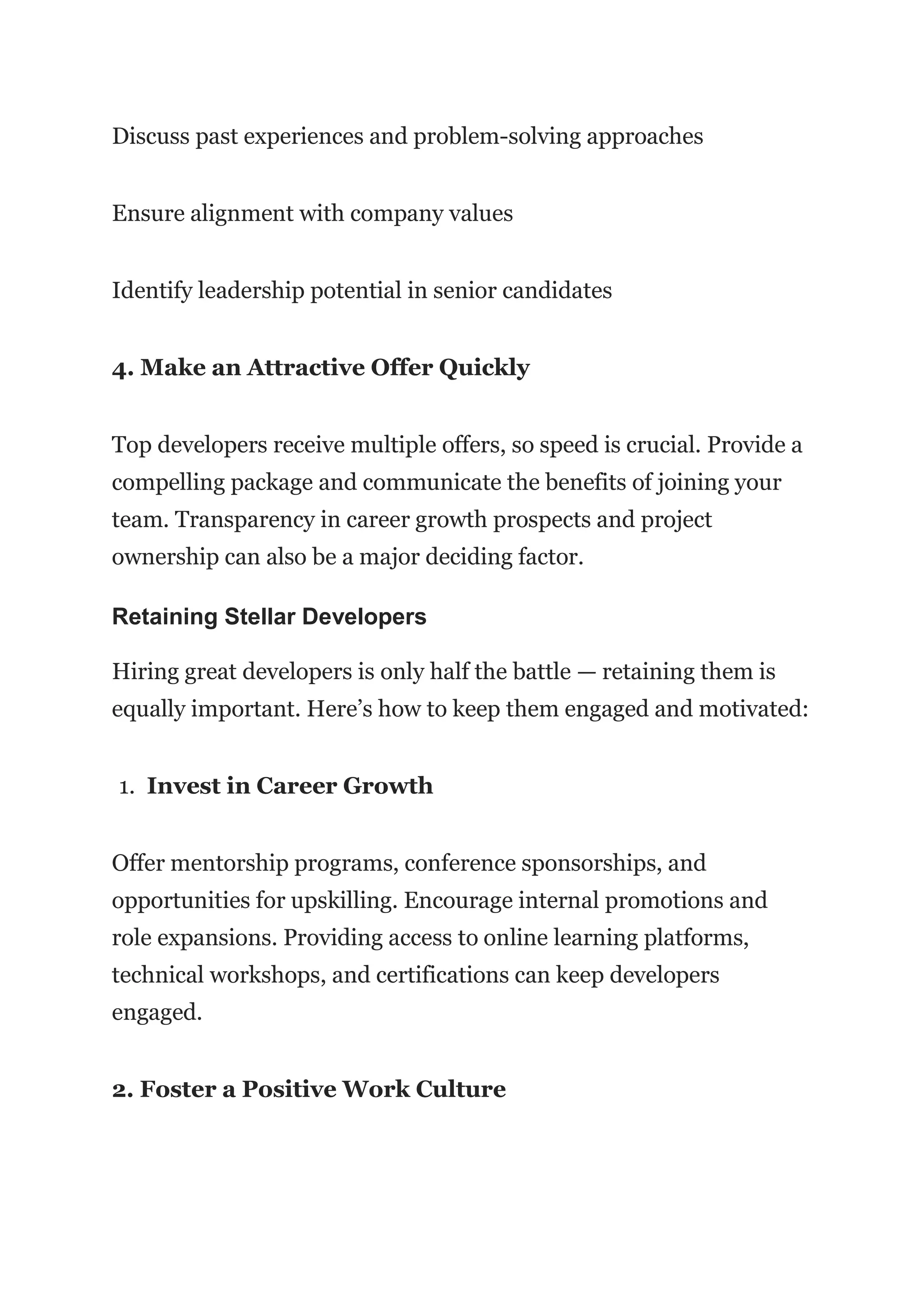 Discuss past experiences and problem-solving approaches
Ensure alignment with company values
Identify leadership potential in senior candidates
4. Make an Attractive Offer Quickly
Top developers receive multiple offers, so speed is crucial. Provide a
compelling package and communicate the benefits of joining your
team. Transparency in career growth prospects and project
ownership can also be a major deciding factor.
Retaining Stellar Developers
Hiring great developers is only half the battle — retaining them is
equally important. Here’s how to keep them engaged and motivated:
1. Invest in Career Growth
Offer mentorship programs, conference sponsorships, and
opportunities for upskilling. Encourage internal promotions and
role expansions. Providing access to online learning platforms,
technical workshops, and certifications can keep developers
engaged.
2. Foster a Positive Work Culture
 