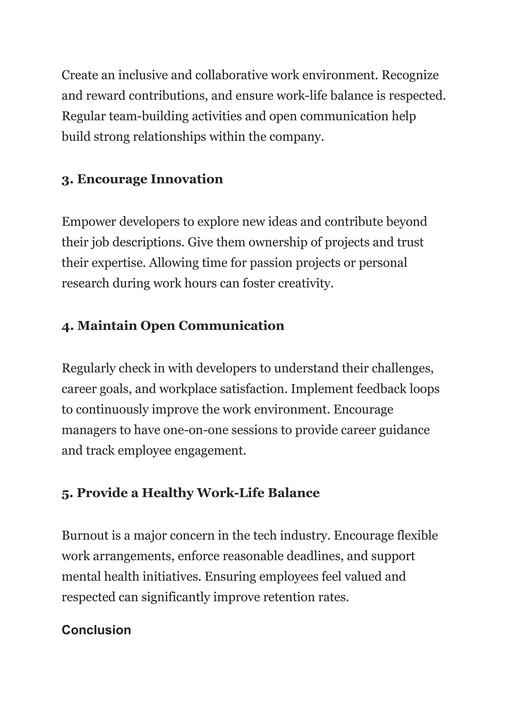 Create an inclusive and collaborative work environment. Recognize
and reward contributions, and ensure work-life balance is respected.
Regular team-building activities and open communication help
build strong relationships within the company.
3. Encourage Innovation
Empower developers to explore new ideas and contribute beyond
their job descriptions. Give them ownership of projects and trust
their expertise. Allowing time for passion projects or personal
research during work hours can foster creativity.
4. Maintain Open Communication
Regularly check in with developers to understand their challenges,
career goals, and workplace satisfaction. Implement feedback loops
to continuously improve the work environment. Encourage
managers to have one-on-one sessions to provide career guidance
and track employee engagement.
5. Provide a Healthy Work-Life Balance
Burnout is a major concern in the tech industry. Encourage flexible
work arrangements, enforce reasonable deadlines, and support
mental health initiatives. Ensuring employees feel valued and
respected can significantly improve retention rates.
Conclusion
 