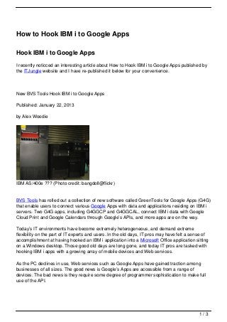 How to Hook IBM i to Google Apps

Hook IBM i to Google Apps
I recently noticced an interesting article about How to Hook IBM i to Google Apps published by
the ITJungle website and I have re-published it below for your convenience.




New BVS Tools Hook IBM i to Google Apps

Published: January 22, 2013

by Alex Woodie




IBM AS/400e ??? (Photo credit: bangdoll@flickr)


BVS Tools has rolled out a collection of new software called GreenTools for Google Apps (G4G)
that enable users to connect various Google Apps with data and applications residing on IBM i
servers. Two G4G apps, including G4GGCP and G4GGCAL, connect IBM i data with Google
Cloud Print and Google Calendars through Google’s APIs, and more apps are on the way.

Today’s IT environments have become extremely heterogeneous, and demand extreme
flexibility on the part of IT experts and users. In the old days, IT pros may have felt a sense of
accomplishment at having hooked an IBM i application into a Microsoft Office application sitting
on a Windows desktop. Those good old days are long gone, and today IT pros are tasked with
hooking IBM i apps with a growing array of mobile devices and Web services.

As the PC declines in use, Web services such as Google Apps have gained traction among
businesses of all sizes. The good news is Google’s Apps are accessible from a range of
devices. The bad news is they require some degree of programmer sophistication to make full
use of the API.




                                                                                             1/3
 