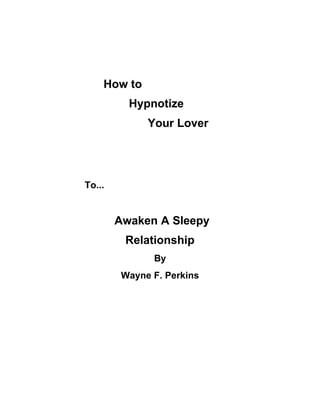 How to
          Hypnotize
              Your Lover




To...


        Awaken A Sleepy
         Relationship
               By
         Wayne F. Perkins
 