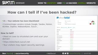 HOW TO IDENTIFY AND FIX A HACKED JOOMLA WEBSITEWEBINAR
Ben Martin| @sucurisecurity #AskSucuri
WEBINAR
How can I tell if I’ve been hacked?
• #1 – Your website has been blacklisted
• Common/major vendors include Google, Yandex, Norton,
McAfee, Sophos, MalwareBytes, Sucuri...
How to tell?
• Head on over to virustotal.com and scan your
domain
• https://sitecheck.sucuri.net
• Your visitors may report security warnings
 