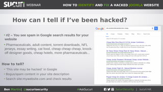 HOW TO IDENTIFY AND FIX A HACKED JOOMLA WEBSITEWEBINAR
Ben Martin| @sucurisecurity #AskSucuri
WEBINAR
How can I tell if I’ve been hacked?
• #2 – You see spam in Google search results for your
website
• Pharmaceuticals, adult content, torrent downloads, NFL
jerseys, essay writing, cat food, cheap cheap cheap, knock-
off designer goods, cheap hotels, more pharmaceuticals...
How to tell?
• ‘This site may be hacked’ in Google
• Bogus/spam content in your site description
• Search site:mywebsite.com and check results
 