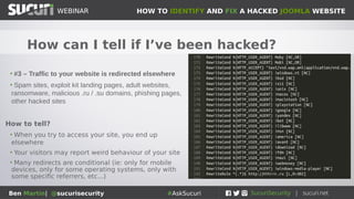 HOW TO IDENTIFY AND FIX A HACKED JOOMLA WEBSITEWEBINAR
Ben Martin| @sucurisecurity #AskSucuri
WEBINAR
How can I tell if I’ve been hacked?
• #3 – Traffic to your website is redirected elsewhere
• Spam sites, exploit kit landing pages, adult websites,
ransomware, malicious .ru / .su domains, phishing pages,
other hacked sites
How to tell?
• When you try to access your site, you end up
elsewhere
• Your visitors may report weird behaviour of your site
• Many redirects are conditional (ie: only for mobile
devices, only for some operating systems, only with
some specific referrers, etc...)
 
