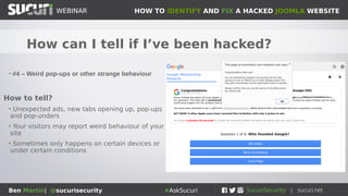 HOW TO IDENTIFY AND FIX A HACKED JOOMLA WEBSITEWEBINAR
Ben Martin| @sucurisecurity #AskSucuri
WEBINAR
How can I tell if I’ve been hacked?
• #4 – Weird pop-ups or other strange behaviour
How to tell?
• Unexpected ads, new tabs opening up, pop-ups
and pop-unders
• Your visitors may report weird behaviour of your
site
• Sometimes only happens on certain devices or
under certain conditions
 