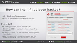 HOW TO IDENTIFY AND FIX A HACKED JOOMLA WEBSITEWEBINAR
Ben Martin| @sucurisecurity #AskSucuri
WEBINAR
How can I tell if I’ve been hacked?
s
• #5 – SiteCheck flags malware
• Head on over to https://sitecheck.sucuri.net
How to tell?
• It will flag malware, spam, redirects, etc
• Disclaimer: 100% accuracy is not realistic and not
guaranteed
• A remote scanner can only flag what is displayed on
the website.
• Best to monitor file system for malware and file
modifications which are included in our services
 