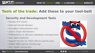 HOW TO IDENTIFY AND FIX A HACKED JOOMLA WEBSITEWEBINAR
Ben Martin| @sucurisecurity #AskSucuri
WEBINAR
Tools of the trade: Add these to your tool-belt
Security and Development Tools
• Filezilla (FTP client)
• NoScript (Script blocker)
• VirtualBox (Virtualization tool)
• ublock Origin (Ad blocker)
• PHPMyAdmin or Adminer (database management)
• User Agent Switcher
• Support forums (ie: https://forum.joomla.org/)
• OSSEC HIDS (server monitoring)
• SSH / BASH connection
 