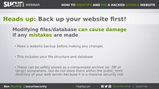 HOW TO IDENTIFY AND FIX A HACKED JOOMLA WEBSITEWEBINAR
Ben Martin| @sucurisecurity #AskSucuri
WEBINAR
Heads up: Back up your website first!
Modifying files/database can cause damage
if any mistakes are made
• Make a website backup before making any changes
• This includes your file structure and database
• These can be safely stored as a compressed archive (ie: ZIP or
tar.gz) somewhere, but do not store them within the public_html
directory of your web server because it is a massive security risk
 