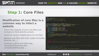 HOW TO IDENTIFY AND FIX A HACKED JOOMLA WEBSITEWEBINAR
Ben Martin| @sucurisecurity #AskSucuri
WEBINAR
Step 1: Core Files
Modification of core files is a
common way to infect a
website
Check the integrity of your core files (can
compare to fresh Joomla version)
Check for recent modifications of core files
Replace core files with fresh copies (includes,
libraries, etc...)
Common culprits are index.php,
./includes/framework.php,
./includes/defines.php ...
 