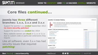 HOW TO IDENTIFY AND FIX A HACKED JOOMLA WEBSITEWEBINAR
Ben Martin| @sucurisecurity #AskSucuri
WEBINAR
Core files continued...
Joomla has three different
branches: 1.x.x, 2.x.x and 3.x.x
Support for Joomla 1.x.x ended September 2012 –
no more security patches!
Support for Joomla 2.x.x ended Dec 2014
Many website owners are stuck in 1.x.x or 2.x.x
due to custom code or particular extensions they
require
Like all software, even 3.x.x has had
security issues that required
patching!
 