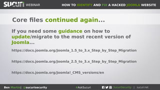 HOW TO IDENTIFY AND FIX A HACKED JOOMLA WEBSITEWEBINAR
Ben Martin| @sucurisecurity #AskSucuri
WEBINAR
Core files continued again...
If you need some guidance on how to
update/migrate to the most recent version of
Joomla...
https://docs.joomla.org/Joomla_1.5_to_3.x_Step_by_Step_Migration
https://docs.joomla.org/Joomla_2.5_to_3.x_Step_by_Step_Migration
https://docs.joomla.org/Joomla!_CMS_versions/en
 
