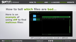 HOW TO IDENTIFY AND FIX A HACKED JOOMLA WEBSITEWEBINAR
Ben Martin| @sucurisecurity #AskSucuri
WEBINAR
How to tell which files are bad...
Here is an
example of
using diff to find
malicous files:
diff example.com Joomla 2.5.28 > diff.txt
 
