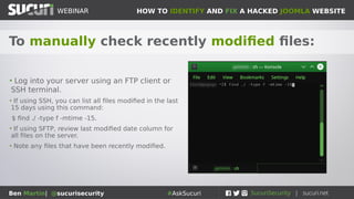 HOW TO IDENTIFY AND FIX A HACKED JOOMLA WEBSITEWEBINAR
Ben Martin| @sucurisecurity #AskSucuri
WEBINAR
To manually check recently modified files:
• Log into your server using an FTP client or
SSH terminal.
• If using SSH, you can list all files modified in the last
15 days using this command:
$ find ./ -type f -mtime -15.
• If using SFTP, review last modified date column for
all files on the server.
• Note any files that have been recently modified.
 