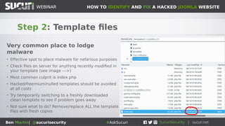 HOW TO IDENTIFY AND FIX A HACKED JOOMLA WEBSITEWEBINAR
Ben Martin| @sucurisecurity #AskSucuri
WEBINAR
Step 2: Template files
Very common place to lodge
malware
• Effective spot to place malware for nefarious purposes
• Check files on server for anything recently modified in
your template (see image --->)
• Most common culprit is index.php
• Hacked/freemium/nulled templates should be avoided
at all costs
• Try temporarily switching to a freshly downloaded
clean template to see if problem goes away
• Not sure what to do? Remove/replace ALL the template
files with fresh copies
 