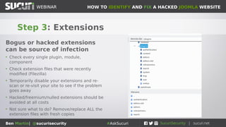 HOW TO IDENTIFY AND FIX A HACKED JOOMLA WEBSITEWEBINAR
Ben Martin| @sucurisecurity #AskSucuri
WEBINAR
Step 3: Extensions
Bogus or hacked extensions
can be source of infection
• Check every single plugin, module,
component
• Check extension files that were recently
modified (Filezilla)
• Temporarily disable your extensions and re-
scan or re-visit your site to see if the problem
goes away
• Hacked/freemium/nulled extensions should be
avoided at all costs
• Not sure what to do? Remove/replace ALL the
extension files with fresh copies
 
