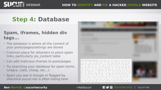 HOW TO IDENTIFY AND FIX A HACKED JOOMLA WEBSITEWEBINAR
Ben Martin| @sucurisecurity #AskSucuri
WEBINAR
Step 4: Database
Spam, iframes, hidden div
tags...
• The database is where all the content of
your posts/pages/settings are stored
• Common place for attackers to place spam
links, particularly jos_content table
• Can add malicious iframes to posts/pages
• Try searching your database for spam terms
(viagra, cialis, cheap, etc...)
• Spam you see in Google or flagged by
sitecheck.sucuri.net is often hiding here
 