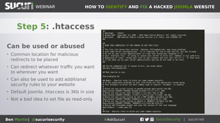 HOW TO IDENTIFY AND FIX A HACKED JOOMLA WEBSITEWEBINAR
Ben Martin| @sucurisecurity #AskSucuri
WEBINAR
Step 5: .htaccess
Can be used or abused
• Common location for malicious
redirects to be placed
• Can redirect whatever traffic you want
to wherever you want
• Can also be used to add additional
security rules to your website
• Default Joomla .htaccess is 3Kb in size
• Not a bad idea to set file as read-only
 