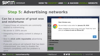 HOW TO IDENTIFY AND FIX A HACKED JOOMLA WEBSITEWEBINAR
Ben Martin| @sucurisecurity #AskSucuri
WEBINAR
Step 5: Advertising networks
Can be a source of great woe
and misfortune
• Crappy/cheap ad networks are commonly
related to malvertizing
• No server is 100% secure
• Integrating third party content is always a
risk
• Best to stick with reputable advertising
networks
• If you are using an ad network that has been
compromised, you need to disable the
network completely until the problem is
gone
 