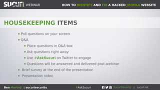 HOW TO IDENTIFY AND FIX A HACKED JOOMLA WEBSITEWEBINAR
Ben Martin| @sucurisecurity #AskSucuri
HOUSEKEEPING ITEMS
● Poll questions on your screen
● Q&A
● Place questions in Q&A box
● Ask questions right away
● Use #AskSucuri on Twitter to engage
● Questions will be answered and delivered post-webinar
● Brief survey at the end of the presentation
● Presentation video
 