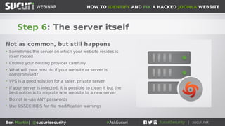 HOW TO IDENTIFY AND FIX A HACKED JOOMLA WEBSITEWEBINAR
Ben Martin| @sucurisecurity #AskSucuri
WEBINAR
Step 6: The server itself
Not as common, but still happens
• Sometimes the server on which your website resides is
itself rooted
• Choose your hosting provider carefully
• What will your host do if your website or server is
compromised?
• VPS is a good solution for a safer, private server
• If your server is infected, it is possible to clean it but the
best option is to migrate whe website to a new server
• Do not re-use ANY passwords
• Use OSSEC HIDS for file modification warnings
 