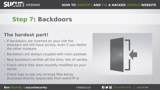 HOW TO IDENTIFY AND FIX A HACKED JOOMLA WEBSITEWEBINAR
Ben Martin| @sucurisecurity #AskSucuri
WEBINAR
Step 7: Backdoors
The hardest part!
• If backdoors are inserted on your site the
attackers will still have access, even if you delete
the other malware
• Backdoors are always coupled with main payload
• New backdoors written all the time, lots of variety
• Check which files were recently modified on your
server
• Check logs to see any strange files being
accessed directly (especially from weird IP’s)
 