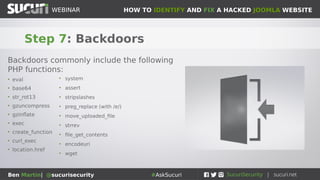 HOW TO IDENTIFY AND FIX A HACKED JOOMLA WEBSITEWEBINAR
Ben Martin| @sucurisecurity #AskSucuri
WEBINAR
Step 7: Backdoors
Backdoors commonly include the following
PHP functions:
• eval
• base64
• str_rot13
• gzuncompress
• gzinflate
• exec
• create_function
• curl_exec
• location.href
• system
• assert
• stripslashes
• preg_replace (with /e/)
• move_uploaded_file
• strrev
• file_get_contents
• encodeuri
• wget
 