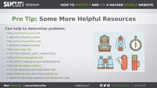 HOW TO IDENTIFY AND FIX A HACKED JOOMLA WEBSITEWEBINAR
Ben Martin| @sucurisecurity #AskSucuri
WEBINAR
Pro Tip: Some More Helpful Resources
Can help to determine problem:
• https://sitecheck.sucuri.net
●
Website malware scanner
• http://unmaskparasites.com
●
Website malware scanner
• https://aw-snap.info
●
Can find redirects, spam, malvertizing
• https://www.webpagetest.org
●
See what’s loading on your website/server
• https://portswigger.net/burp
●
A more advanced web application tool
• http://ddecode.com and https://unphp.net
●
Useful for decoding malware and obfuscated code
 