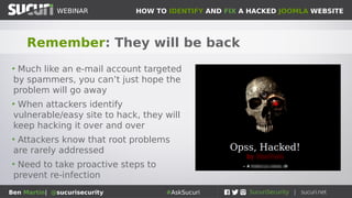 HOW TO IDENTIFY AND FIX A HACKED JOOMLA WEBSITEWEBINAR
Ben Martin| @sucurisecurity #AskSucuri
WEBINAR
Remember: They will be back
• Much like an e-mail account targeted
by spammers, you can’t just hope the
problem will go away
• When attackers identify
vulnerable/easy site to hack, they will
keep hacking it over and over
• Attackers know that root problems
are rarely addressed
• Need to take proactive steps to
prevent re-infection
 