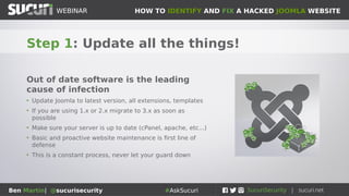 HOW TO IDENTIFY AND FIX A HACKED JOOMLA WEBSITEWEBINAR
Ben Martin| @sucurisecurity #AskSucuri
WEBINAR
Step 1: Update all the things!
Out of date software is the leading
cause of infection
• Update Joomla to latest version, all extensions, templates
• If you are using 1.x or 2.x migrate to 3.x as soon as
possible
• Make sure your server is up to date (cPanel, apache, etc...)
• Basic and proactive website maintenance is first line of
defense
• This is a constant process, never let your guard down
 