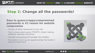HOW TO IDENTIFY AND FIX A HACKED JOOMLA WEBSITEWEBINAR
Ben Martin| @sucurisecurity #AskSucuri
WEBINAR
Step 2: Change all the passwords!
Easy to guess/crappy/compromised
passwords is #2 reason for website
compromise
• Change all admin passwords to your site
• That includes admin panel, FTP/SFTP, cPanel, hosting,
database, basically everything
• Consider using password manager like LastPass
• The harder it is for you to type/remember the harder it
will be to brute force
 