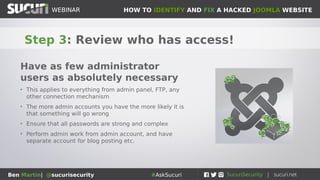 HOW TO IDENTIFY AND FIX A HACKED JOOMLA WEBSITEWEBINAR
Ben Martin| @sucurisecurity #AskSucuri
WEBINAR
Step 3: Review who has access!
Have as few administrator
users as absolutely necessary
• This applies to everything from admin panel, FTP, any
other connection mechanism
• The more admin accounts you have the more likely it is
that something will go wrong
• Ensure that all passwords are strong and complex
• Perform admin work from admin account, and have
separate account for blog posting etc.
 