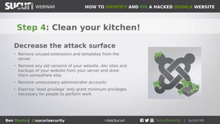 HOW TO IDENTIFY AND FIX A HACKED JOOMLA WEBSITEWEBINAR
Ben Martin| @sucurisecurity #AskSucuri
WEBINAR
Step 4: Clean your kitchen!
Decrease the attack surface
• Remove unused extensions and templates from the
server
• Remove any old versions of your website, dev sites and
backups of your website from your server and store
them somewhere else
• Remove unnecessary administrator accounts
• Exercise ‘least privilege’ only grant minimum privileges
necessary for people to perform work
 