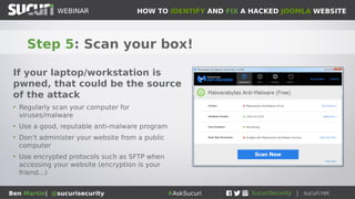 HOW TO IDENTIFY AND FIX A HACKED JOOMLA WEBSITEWEBINAR
Ben Martin| @sucurisecurity #AskSucuri
WEBINAR
Step 5: Scan your box!
If your laptop/workstation is
pwned, that could be the source
of the attack
• Regularly scan your computer for
viruses/malware
• Use a good, reputable anti-malware program
• Don’t administer your website from a public
computer
• Use encrypted protocols such as SFTP when
accessing your website (encryption is your
friend...)
 