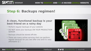HOW TO IDENTIFY AND FIX A HACKED JOOMLA WEBSITEWEBINAR
Ben Martin| @sucurisecurity #AskSucuri
WEBINAR
Step 6: Backups regimen!
A clean, functional backup is your
best friend on a rainy day
• Perform regular backups of your website
• DO NOT store your backups ON YOUR PRODUCTION
SERVER
• Backups should be stored off-site
• There are many online services that can perform
regular backups for you (we offer one and it’s very
affordable ☺ )
 