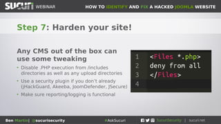 HOW TO IDENTIFY AND FIX A HACKED JOOMLA WEBSITEWEBINAR
Ben Martin| @sucurisecurity #AskSucuri
WEBINAR
Step 7: Harden your site!
Any CMS out of the box can
use some tweaking
• Disable .PHP execution from /includes
directories as well as any upload directories
• Use a security plugin if you don’t already
(jHackGuard, Akeeba, JoomDefender, JSecure)
• Make sure reporting/logging is functional
 