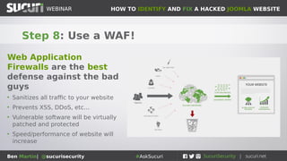 HOW TO IDENTIFY AND FIX A HACKED JOOMLA WEBSITEWEBINAR
Ben Martin| @sucurisecurity #AskSucuri
WEBINAR
Step 8: Use a WAF!
Web Application
Firewalls are the best
defense against the bad
guys
• Sanitizes all traffic to your website
• Prevents XSS, DDoS, etc...
• Vulnerable software will be virtually
patched and protected
• Speed/performance of website will
increase
 