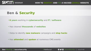 HOW TO IDENTIFY AND FIX A HACKED JOOMLA WEBSITEWEBINAR
Ben Martin| @sucurisecurity #AskSucuri
WEBINAR
Ben & Security
• 6 years working in cybersecurity and IT / software
• Has cleaned thousands of websites
• Helps to identify new malware campaigns and stop hacks
• Has attended and spoken at numerous CMS events
 
