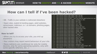 HOW TO IDENTIFY AND FIX A HACKED WORDPRESS WEBSITEWEBINAR
Ben Martin| @sucurisecurity #AskSucuri
WEBINAR
How can I tell if I’ve been hacked?
• #2 – You see spam in Google search results for your
website
• Pharmaceuticals, adult content, torrent downloads, NFL
jerseys, essay writing, cat food, cheap cheap cheap, knock-
off designer goods, cheap hotels, more pharmaceuticals...
How to tell?
• ‘This site may be hacked’ in Google
• Bogus/spam content in your site description
• Search site:mywebsite.com and check results
 